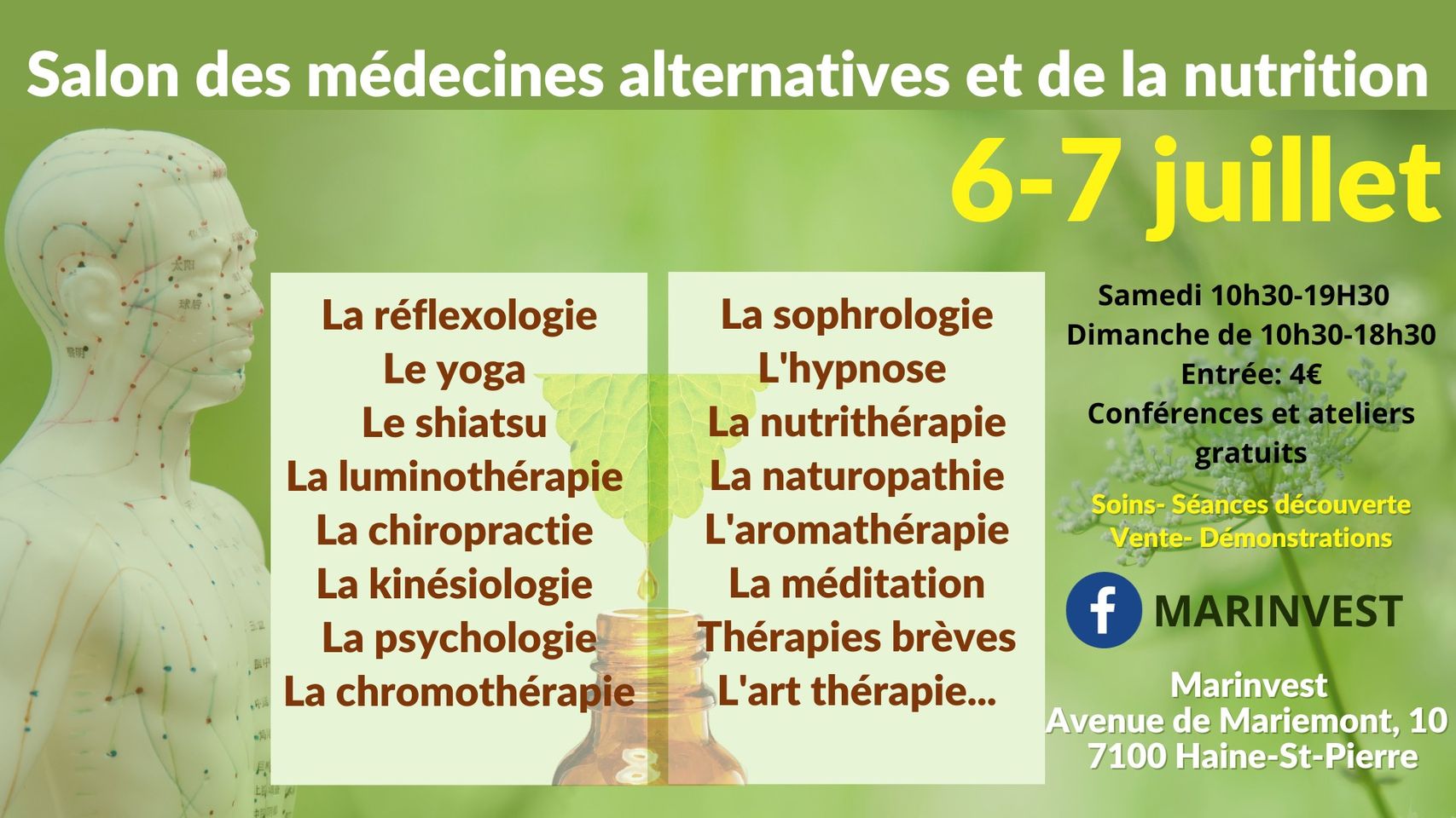 Ce événement rassemblera des experts en médecines alternatives et en nutrition, les 6 et 7 juillet, à Haine-St-Pierre.<br />
L'accent sera mis sur 𝐥𝐞𝐬 𝐭𝐡𝐞́𝐫𝐚𝐩𝐢𝐞𝐬 𝐚𝐥𝐭𝐞𝐫𝐧𝐚𝐭𝐢𝐯𝐞𝐬 telles que l'aromathérapie, l'art thérapie, la naturopathie, la médecine traditionnelle chinoise, la phytothérapie, la kinésiologie, le shiatsu, les massages, la réflexologie, la relaxation, la sophrologie, l'hypnose, l'EFT, les thérapies énergétiques, ...<br />
𝐃𝐞𝐬 𝐬𝐩𝐞́𝐜𝐢𝐚𝐥𝐢𝐬𝐭𝐞𝐬 𝐞𝐧 𝐧𝐮𝐭𝐫𝐢𝐭𝐢𝐨𝐧 vous conseilleront au mieux: alimentation saine, compléments alimentaires, dégustations de produits naturels, pleine conscience, ...<br />
✱Des conférences et des ateliers seront programmés tout le week-end.<br />
Entrée: 4€<br />
Marinvest, avenue de Mariemont, 10 à7100 Haine-St-Pierre.<br />
Infos: 0497 610 390 ou marinvestwiels@gmail.com